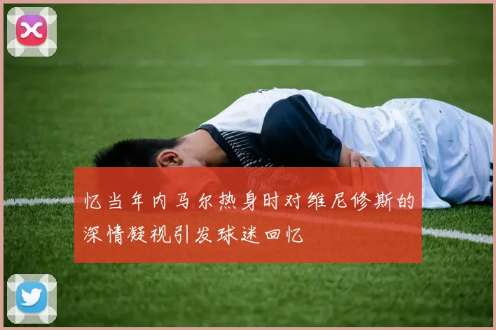 忆当年内马尔热身时对维尼修斯的深情凝视引发球迷回忆