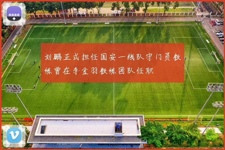 刘鹏正式担任国安一线队守门员教练曾在李金羽教练团队任职