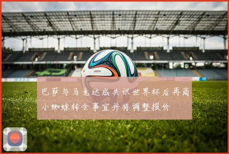 巴萨与马竞达成共识世界杯后再商小蜘蛛转会事宜并将调整报价
