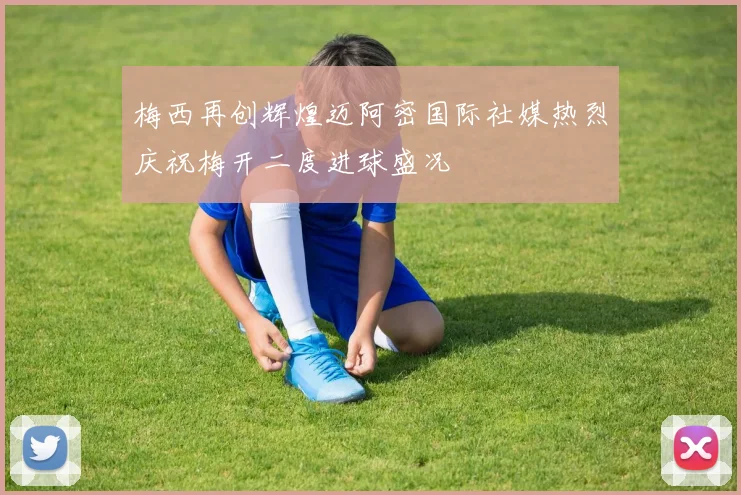 梅西再创辉煌迈阿密国际社媒热烈庆祝梅开二度进球盛况