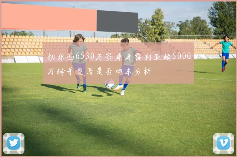 切尔西6530万签库库雷利亚超5000万转手皇马是否回本分析