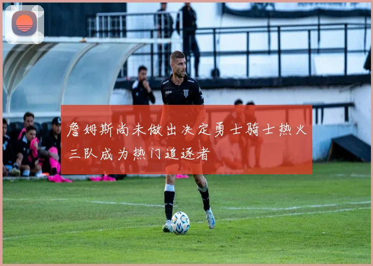 詹姆斯尚未做出决定勇士骑士热火三队成为热门追逐者