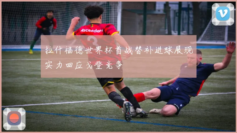 拉什福德世界杯首战替补进球展现实力回应戈登竞争