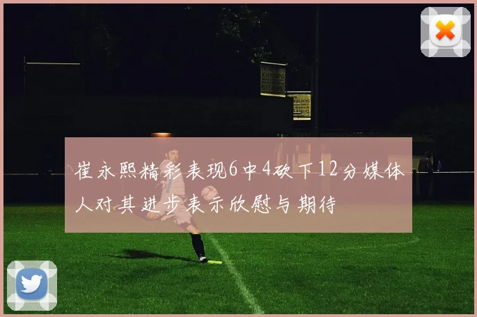 崔永熙精彩表现6中4砍下12分媒体人对其进步表示欣慰与期待