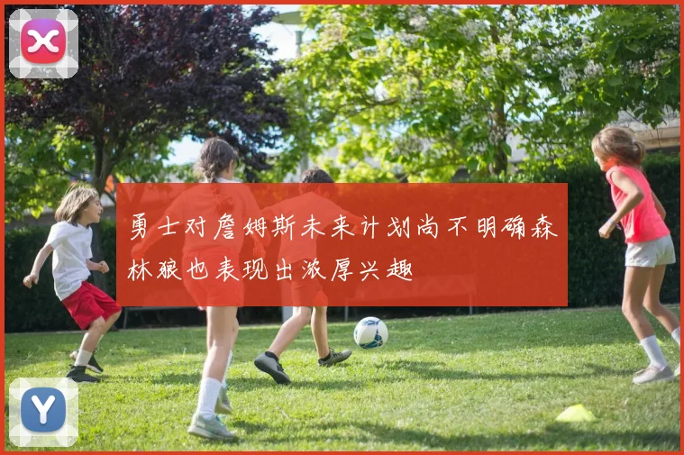 勇士对詹姆斯未来计划尚不明确森林狼也表现出浓厚兴趣
