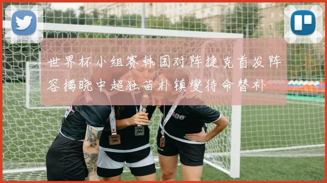 世界杯小组赛韩国对阵捷克首发阵容揭晓中超独苗朴镇燮待命替补