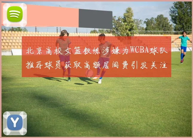 北京高校女篮教练涉嫌为WCBA球队推荐球员获取高额居间费引发关注