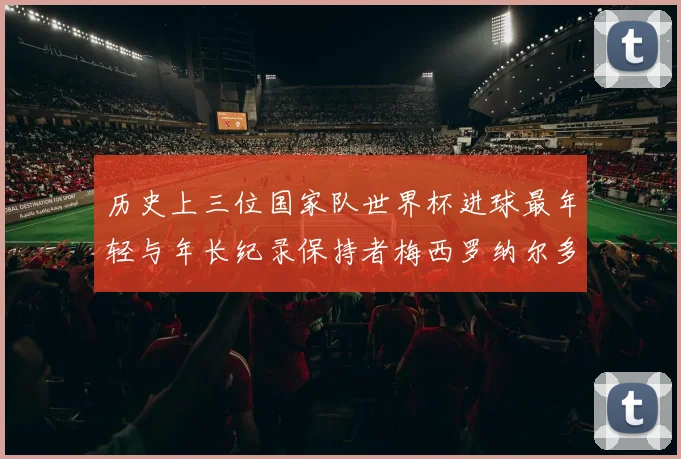 历史上三位国家队世界杯进球最年轻与年长纪录保持者梅西罗纳尔多劳德鲁普