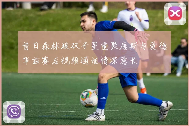 昔日森林狼双子星重聚唐斯与爱德华兹赛后视频通话情深意长